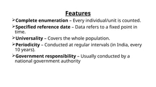 Features
Complete enumeration – Every individual/unit is counted.
Specified reference date – Data refers to a fixed point in
time.
Universality – Covers the whole population.
Periodicity – Conducted at regular intervals (in India, every
10 years).
Government responsibility – Usually conducted by a
national government authority
 