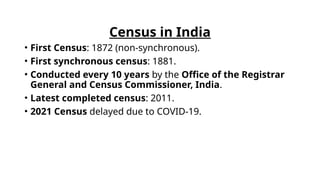 Census in India
• First Census: 1872 (non-synchronous).
• First synchronous census: 1881.
• Conducted every 10 years by the Office of the Registrar
General and Census Commissioner, India.
• Latest completed census: 2011.
• 2021 Census delayed due to COVID-19.
 