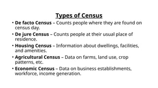 Types of Census
• De facto Census – Counts people where they are found on
census day.
• De jure Census – Counts people at their usual place of
residence.
• Housing Census – Information about dwellings, facilities,
and amenities.
• Agricultural Census – Data on farms, land use, crop
patterns, etc.
• Economic Census – Data on business establishments,
workforce, income generation.
 
