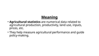 Meaning
• Agricultural statistics are numerical data related to
agricultural production, productivity, land use, inputs,
prices, etc.
• They help measure agricultural performance and guide
policy-making.
 