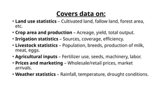Covers data on:
• Land use statistics – Cultivated land, fallow land, forest area,
etc.
• Crop area and production – Acreage, yield, total output.
• Irrigation statistics – Sources, coverage, efficiency.
• Livestock statistics – Population, breeds, production of milk,
meat, eggs.
• Agricultural inputs – Fertilizer use, seeds, machinery, labor.
• Prices and marketing – Wholesale/retail prices, market
arrivals.
• Weather statistics – Rainfall, temperature, drought conditions.
 