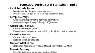Sources of Agricultural Statistics in India
• Land Records System
• Maintained by village revenue agencies.
• Provides area under crops, land use, irrigation data.
• Sample Surveys
• Crop cutting experiments (for yield estimation).
• National Sample Survey Office (NSSO) surveys.
• Agricultural Census
• Conducted every 5 years.
• Provides data on operational holdings, land distribution, tenancy.
• Livestock Census
• Conducted every 5 years.
• Data on cattle, poultry, etc.
• Market Intelligence
• Data from Agricultural Produce Market Committees (APMCs).
• Remote Sensing
• Satellite data for crop acreage and condition.
 