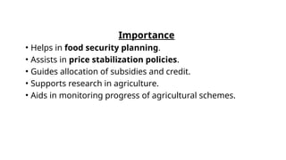 Importance
• Helps in food security planning.
• Assists in price stabilization policies.
• Guides allocation of subsidies and credit.
• Supports research in agriculture.
• Aids in monitoring progress of agricultural schemes.
 