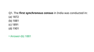 Q1. The first synchronous census in India was conducted in:
(a) 1872
(b) 1881
(c) 1891
(d) 1901
• Answer-(b) 1881
 