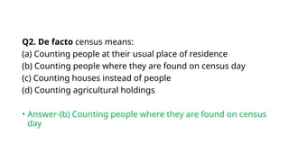Q2. De facto census means:
(a) Counting people at their usual place of residence
(b) Counting people where they are found on census day
(c) Counting houses instead of people
(d) Counting agricultural holdings
• Answer-(b) Counting people where they are found on census
day
 