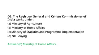 Q3. The Registrar General and Census Commissioner of
India works under:
(a) Ministry of Agriculture
(b) Ministry of Home Affairs
(c) Ministry of Statistics and Programme Implementation
(d) NITI Aayog
Answer-(b) Ministry of Home Affairs
 