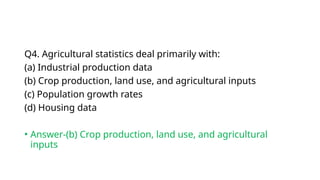 Q4. Agricultural statistics deal primarily with:
(a) Industrial production data
(b) Crop production, land use, and agricultural inputs
(c) Population growth rates
(d) Housing data
• Answer-(b) Crop production, land use, and agricultural
inputs
 