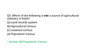 Q5. Which of the following is not a source of agricultural
statistics in India?
(a) Land records system
(b) Agricultural Census
(c) Livestock Census
(d) Population Census
• Answer-(d) Population Census
 