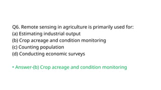 Q6. Remote sensing in agriculture is primarily used for:
(a) Estimating industrial output
(b) Crop acreage and condition monitoring
(c) Counting population
(d) Conducting economic surveys
• Answer-(b) Crop acreage and condition monitoring
 