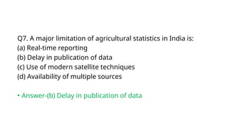 Q7. A major limitation of agricultural statistics in India is:
(a) Real-time reporting
(b) Delay in publication of data
(c) Use of modern satellite techniques
(d) Availability of multiple sources
• Answer-(b) Delay in publication of data
 