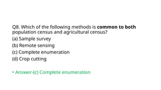 Q8. Which of the following methods is common to both
population census and agricultural census?
(a) Sample survey
(b) Remote sensing
(c) Complete enumeration
(d) Crop cutting
• Answer-(c) Complete enumeration
 