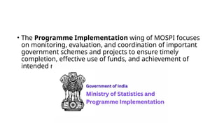 • The Programme Implementation wing of MOSPI focuses
on monitoring, evaluation, and coordination of important
government schemes and projects to ensure timely
completion, effective use of funds, and achievement of
intended results.
 