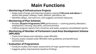 Main Functions
• Monitoring of Infrastructure Projects
• Keeps track of large and important projects costing ₹150 crore and above in
sectors like power, railways, roads, telecom, petroleum, etc.
• Identifies delays, cost overruns, and suggests corrective measures.
• Monitoring of Plan Schemes
• Reviews 20-point Programme (TPP) performance — covering poverty alleviation,
employment, housing, education, and environment.
• Collects progress reports from ministries and states, prepares consolidated reports.
• Monitoring of Member of Parliament Local Area Development Scheme
(MPLADS)
• Tracks fund release and utilization under MPLADS.
• Ensures assets created under MPLADS meet guidelines and benefit local
communities.
• Evaluation of Programmes
• Conducts studies and impact assessments of major government initiatives.
• Suggests policy improvements based on findings.
 