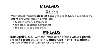 MLALADS
Odisha
• With effect from the 2020-21 fiscal year, each MLA is allocated ₹3
crore per year, broken down into:
• ₹2 crore: General Component
• ₹0.5 crore: Education Component
• ₹0.5 crore: Road Component
MPLADS
From April 1, 2023, with the introduction of the eSAKSHI portal,
the full ₹5 crore entitlement is authorized in one instalment at
the start of the financial year or the MP's term.
 