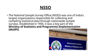 NSSO
• The National Sample Survey Office (NSSO) was one of India's
largest organizations responsible for collecting and
compiling statistical data through nationwide sample
surveys. Established in 1950, it was a key part of the
Ministry of Statistics and Programme Implementation
(MoSPI).
 
