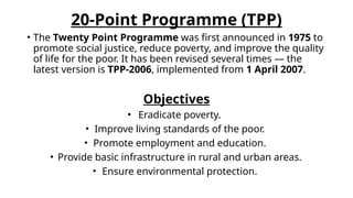 20-Point Programme (TPP)
• The Twenty Point Programme was first announced in 1975 to
promote social justice, reduce poverty, and improve the quality
of life for the poor. It has been revised several times — the
latest version is TPP-2006, implemented from 1 April 2007.
Objectives
• Eradicate poverty.
• Improve living standards of the poor.
• Promote employment and education.
• Provide basic infrastructure in rural and urban areas.
• Ensure environmental protection.
 