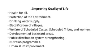 . Improving Quality of Life
• Health for all.
• Protection of the environment.
• Drinking water supply.
• Electrification of villages.
• Welfare of Scheduled Castes, Scheduled Tribes, and women.
• Development of backward areas.
• Public distribution system strengthening.
• Nutrition programmes.
• Urban slum improvement.
 