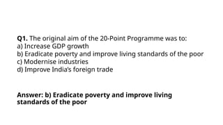 Q1. The original aim of the 20-Point Programme was to:
a) Increase GDP growth
b) Eradicate poverty and improve living standards of the poor
c) Modernise industries
d) Improve India’s foreign trade
Answer: b) Eradicate poverty and improve living
standards of the poor
 
