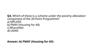 Q4. Which of these is a scheme under the poverty alleviation
component of the 20-Point Programme?
a) MPLADS
b) PMAY (Housing for All)
c) BharatNet
d) UDAN
Answer: b) PMAY (Housing for All)
 