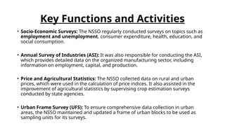 Key Functions and Activities
• Socio-Economic Surveys: The NSSO regularly conducted surveys on topics such as
employment and unemployment, consumer expenditure, health, education, and
social consumption.
• Annual Survey of Industries (ASI): It was also responsible for conducting the ASI,
which provides detailed data on the organized manufacturing sector, including
information on employment, capital, and production.
• Price and Agricultural Statistics: The NSSO collected data on rural and urban
prices, which were used in the calculation of price indices. It also assisted in the
improvement of agricultural statistics by supervising crop estimation surveys
conducted by state agencies.
• Urban Frame Survey (UFS): To ensure comprehensive data collection in urban
areas, the NSSO maintained and updated a frame of urban blocks to be used as
sampling units for its surveys.
 