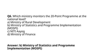 Q6. Which ministry monitors the 20-Point Programme at the
national level?
a) Ministry of Rural Development
b) Ministry of Statistics and Programme Implementation
(MOSPI)
c) NITI Aayog
d) Ministry of Finance
Answer: b) Ministry of Statistics and Programme
Implementation (MOSPI)
 