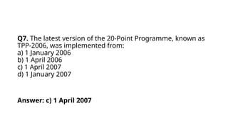 Q7. The latest version of the 20-Point Programme, known as
TPP-2006, was implemented from:
a) 1 January 2006
b) 1 April 2006
c) 1 April 2007
d) 1 January 2007
Answer: c) 1 April 2007
 