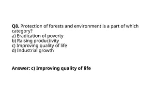 Q8. Protection of forests and environment is a part of which
category?
a) Eradication of poverty
b) Raising productivity
c) Improving quality of life
d) Industrial growth
Answer: c) Improving quality of life
 