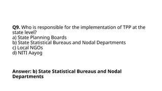 Q9. Who is responsible for the implementation of TPP at the
state level?
a) State Planning Boards
b) State Statistical Bureaus and Nodal Departments
c) Local NGOs
d) NITI Aayog
Answer: b) State Statistical Bureaus and Nodal
Departments
 