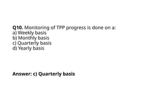 Q10. Monitoring of TPP progress is done on a:
a) Weekly basis
b) Monthly basis
c) Quarterly basis
d) Yearly basis
Answer: c) Quarterly basis
 