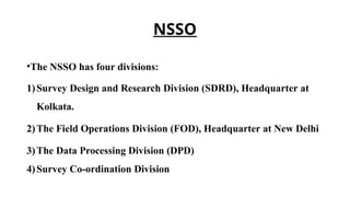 NSSO
•The NSSO has four divisions:
1)Survey Design and Research Division (SDRD), Headquarter at
Kolkata.
2)The Field Operations Division (FOD), Headquarter at New Delhi
3)The Data Processing Division (DPD)
4)Survey Co-ordination Division
 