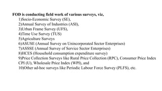 FOD is conducting field work of various surveys, viz,
1)Socio-Economic Survey (SE),
2)Annual Survey of Industries (ASI),
3)Urban Frame Survey (UFS),
4)Time Use Survey (TUS)
5)Agriculture Surveys
6)ASUSE (Annual Survey on Unincorporated Sector Enterprises)
7)ASSSE (Annual Survey of Service Sector Enterprises)
8)HCES (Household consumption expenditure survey)
9)Price Collection Surveys like Rural Price Collection (RPC), Consumer Price Index
CPI (U), Wholesale Price Index (WPI), and
10)Other ad-hoc surveys like Periodic Labour Force Survey (PLFS), etc.
 