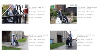 21. Scene – Same as
previous
Shot Type – Wide shot
Duration - 00:03:00
Sound - Voiceover
23. Scene – Doctor pushes
Daniel out the GP
Shot Type – Wide shot
Duration - 00:04:00
Sound - Voiceover
22. Scene – Daniel wheels
down the pavement
Shot Type – Wide shot
Duration - 00:05:00
Sound - Voiceover
24. Scene – Doctor stops
pushing Daniel
Shot Type – Close up
Duration - 00:03:00
Sound - Voiceover
 