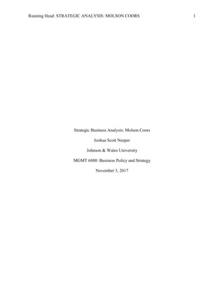 Running Head: STRATEGIC ANALYSIS: MOLSON COORS 1
Strategic Business Analysis: Molson Coors
Joshua Scott Neeper
Johnson & Wales University
MGMT 6800: Business Policy and Strategy
November 3, 2017
 