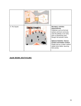 12
5. The Square Necessary activities
Acquaintances
Pedestrian such as the local
workers and local community
uses the pathway as an entry
point or transitioning point
through the business centre.
Optional Activities: Chance
Contact and Passive Contact
People stop by to obtain medical
related items before resuming
their journey
JALAN BESAR, SOUTH KLANG
 