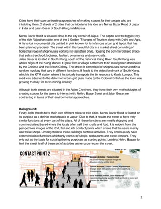 2
Cities have their own contrasting approaches of making spaces for their people who are
inhabiting them. 2 streets of 2 cities that contribute to this idea are Nehru Bazar Road of Jaipur
in India and Jalan Besar of South Klang in Malaysia.
Nehru Bazar Road is situated close to the city center of Jaipur. The capital and the biggest city
of the rich Rajasthan state, one of the 3 Golden Triangles of Tourism along with Delhi and Agra.
A historical monumental city painted in pink known for its infamous urban grid layout that has
been planned precisely. The street within this beautiful city is a market street consisting of
horizontal rows of shophouses working in Rajasthan Style. Housing the commercialised shops
that sells street food, footwear, fashion, ornaments and many crafts.
Jalan Besar is located in South Klang, south of the historical Klang River. South Klang was
where origin of the Klang started. It grew from a village settlement to tin mining town dominated
by the Chinese and the British Colony. The street is comprised of shophouses constructed in a
random typology that vary in different functions. It leads to the oldest landmark of South Klang,
which is the KTM station where it historically transports the tin resource to Kuala Lumpur. This
road was adjusted to the deformed urban grid plan made by the Colonial British as the town was
growing fruitfully for its tin mining industry.
Although both streets are situated in the Asian Continent, they have their own methodologies of
creating spaces for the users to interact with. Nehru Bazar Street and Jalan Besar are
contrasting in terms of their environmental approaches.
Background:
Firstly, both streets have their own different roles to their cities. Nehru Bazar Road is fixated on
its purpose as a definite marketplace to Jaipur. Due to that, it results the street to have very
similar functions at every part of the place. All of these functions are mostly shopping and
commercialised based where the locals often sell their crafts and food. It is evident from the
perspectives images of the 2nd, 3rd and 4th contact points which shows that the users mainly
use these shops. Limiting them to these buildings to these activities. They continuously have
commercialised functions which only consist of shops, restaurants and street vendors. They
only act as the basis for social gathering purposes as starting points. Leading Nehru Bazaar to
limit the street itself of these set of activities alone occurring on the street.
 