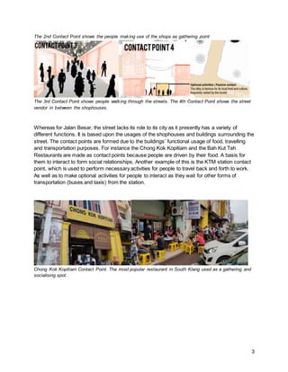 3
The 2nd Contact Point shows the people making use of the shops as gathering point
The 3rd Contact Point shows people walking through the streets. The 4th Contact Point shows the street
vendor in between the shophouses.
Whereas for Jalan Besar, the street lacks its role to its city as it presently has a variety of
different functions. It is based upon the usages of the shophouses and buildings surrounding the
street. The contact points are formed due to the buildings’ functional usage of food, travelling
and transportation purposes. For instance the Chong Kok Kopitiam and the Bah Kut Teh
Restaurants are made as contact points because people are driven by their food. A basis for
them to interact to form social relationships. Another example of this is the KTM station contact
point, which is used to perform necessary activities for people to travel back and forth to work.
As well as to make optional activities for people to interact as they wait for other forms of
transportation (buses and taxis) from the station.
Chong Kok Kopitiam Contact Point. The most popular restaurant in South Klang used as a gathering and
socialising spot.
 