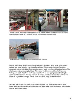 4
The Bah Kut Teh Restaurant contact point next to the Stairway leading to the Klang bridge. A popular
spot for people to gather as it is the first Bah Kut Teh restaurant cooked in Klang.
The KTM station a contact point used for transportation purposes.
Despite Jalan Besar lacking its purpose as a street, it provides a larger range of necessary,
optional and social activities than Nehru Bazar Street. This is due to the type of activities
occuring in both streets. Jalan Besar activities were a result from the multifunctional uses of the
shophouses and surrounding buildings, This makes the Jaipur marketplace lack its more
fulfilling purpose to the city as it only focuses on its role as a shopping district. Diverting the
activities of the streets to that very intention. Therefore Jalan Besar has a stronger functional
role to its city as it has stronger contact points to support every inhabitant’s need.
Secondly, the architectural styles of the streets influence their environments. Nehru Bazar
Street has a geometrical Mughal architecture style unlike Jalan Besar’s mixture of asymmetrical
colonial and chinese styles.
 