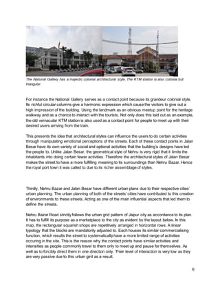 6
The National Gallery has a majestic colonial architectural style. The KTM station is also colonial but
triangular.
For instance the National Gallery serves as a contact point because its grandeur colonial style.
Its richful circular columns give a harmonic expression which cause the visitors to give out a
high impression of the building. Using the landmark as an obvious meetup point for the heritage
walkway and as a chance to interact with the tourists. Not only does this laid out as an example,
the old vernacular KTM station is also used as a contact point for people to meet up with their
desired users arriving from the train.
This presents the idea that architectural styles can influence the users to do certain activities
through manipulating emotional perceptions of the streets. Each of these contact points in Jalan
Besar have its own variety of social and optional activities that the building’s designs have led
the people to. Unlike Jalan Besar, the geometrical style of Nehru is very rigid that it limits the
inhabitants into doing certain fewer activities. Therefore the architectural styles of Jalan Besar
makes the street to have a more fulfilling meaning to its surroundings than Nehru Bazar. Hence
the royal port town it was called to due to its richer assemblage of styles.
Thirdly, Nehru Bazar and Jalan Besar have different urban plans due to their respective cities’
urban planning. The urban planning of both of the streets’ cities have contributed to this creation
of environments to these streets. Acting as one of the main influential aspects that led them to
define the streets.
Nehru Bazar Road strictly follows the urban grid pattern of Jaipur city as accordance to its plan.
It has to fulfill its purpose as a marketplace to the city as evident by the layout below. In this
map, the rectangular squarish shops are repetitively arranged in horizontal rows. A linear
typology that the blocks are mandatorily adjusted to. Each houses its similar commercialising
function, which results the street to systematically have a more limited range of activities
occuring in the site. This is the reason why the contact points have similar activities and
intensities as people commonly travel to them only to meet up and pause for themselves. As
well as to forcibly direct them in one direction only. Their level of interaction is very low as they
are very passive due to this urban gird as a result.
 
