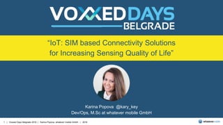 1 | Voxxed Days Belgrade 2016 | Karina Popova, whatever mobile GmbH | 2016
“IoT: SIM based Connectivity Solutions
for Increasing Sensing Quality of Life”
Karina Popova @kary_key
Dev/Ops, M.Sc at whatever mobile GmbH
 