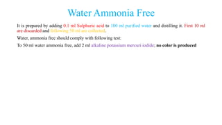 Water Ammonia Free
It is prepared by adding 0.1 ml Sulphuric acid to 100 ml purified water and distilling it. First 10 ml
are discarded and following 50 ml are collected.
Water, ammonia free should comply with following test:
To 50 ml water ammonia free, add 2 ml alkaline potassium mercuri iodide; no color is produced
 