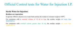 Official Control tests for Water for Injection I.P.
Sterile Water for Injection:
Residues on evaporation:
Evaporate 100ml to dryness on a water bath and dry the residue to constant weight at 1050C.
For containers with a nominal volume of 10 ml or less, the residue weighs not more than
4ml(0.004%).
For containers with nominal volume greater than 10 ml, the residue weighs not more than
3mg(0.003%).
 