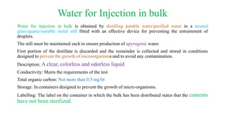 Water for Injection in bulk
Water for injection in bulk is obtained by distilling potable water/purified water in a neutral
glass/quartz/suitable metal still fitted with an effective device for preventing the entrainment of
droplets.
The still must be maintained such to ensure production of apyrogenic water.
First portion of the distillate is discarded and the remainder is collected and stored in conditions
designed to prevent the growth of microorganisms and to avoid any contamination.
Description: A clear, colorless and odorless liquid
Conductivity: Meets the requirements of the test
Total organic carbon: Not more than 0.5 mg/lit
Storage: In containers designed to prevent the growth of micro-organisms.
Labelling: The label on the container in which the bulk has been distributed states that the contents
have not been sterilized.
 