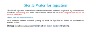 Sterile Water for Injection
Its water for injections that has been distributed in suitable containers of glass or any other material,
sealed and sterilized by heat under conditions that ensure that the water complies with the test for
bacterial endotoxins.
Its free form any added substances.
Each container contains sufficient quantity of water for injections to permit the withdrawal of
nominal volume.
Storage: Stored in single dose containers of not larger than one liter size.
 