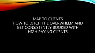 MAP TO CLIENTS
HOW TO DITCH THE OVERWHELM AND
GET CONSISTENTLY BOOKED WITH
HIGH PAYING CLIENTS
 