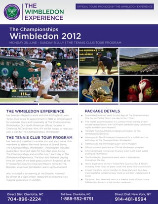 offiCial TourS Provided by The WiMbledon eXPerienCe




  The Championships
  Wimbledon 2012
  Monday 25 June - Sunday 8 July | The TenniS Club Tour PrograM




The WimbleDoN experieNCe                                            pACKAGe DeTAilS
has been privileged to work with the all england lawn           „   guaranteed reserved seats for two days at The Championships:
Tennis Club since its appointment in 1982 as official agent         one day on Centre Court, one day on no. 1 Court
for overseas tours and hospitality at The Championships,        „   five nights accommodation in a london hotel, sharing a twin/
Wimbledon. our north american offices, located in                   double bedded room, with full english breakfast daily (additional
                                                                    nights available upon request)
Charlotte, nC and new york, ny will be happy to help you
plan a visit to The Championships, Wimbledon.                   „   Transfers from Southfields underground station to The
                                                                    Wimbledon experience

The TeNNiS Club Tour proGrAm                                    „   admission to The Wimbledon experience for a buffet lunch on
                                                                    both days at The Championships, Wimbledon
has been put together to enable you and your fellow club
members to attend the most famous of grand Slams,               „   admission to the Wimbledon lawn Tennis Museum
The Championships, Wimbledon. The program includes              „   official souvenir pack and an official Wimbledon program
guaranteed reserved seats for two days play during              „   information pack containing: itinerary, event card, event wallet
The Championships and a buffet lunch each day in The                and travel information
Wimbledon experience. The tour also features playing            „   The Wimbledon experience event team in attendance
time on some of the best grass courts in england, at the            throughout the day
5* Stoke Park Country Club and resort, home to The              „   Tennis experience at the 5* Stoke Park Country Club & resort,
boodles, an annual Wimbledon warm-up tournament.                    including three hours of grass court time and a two-course lunch
                                                                „   airport transfers, return transfers to Stoke Park and four daily
also included is an evening at the theatre, followed                travel cards for complimentary travel on london underground &
by dinner at a top london restaurant to ensure a truly              buses

magical experience in london.                                   „   Top price, best reserved seats at a theatre show of your choice
                                                                    followed by dinner in a top london restaurant




Direct Dial: Charlotte, NC                      Toll free: Charlotte, NC:                         Direct Dial: New York, NY
704-896-2224                                    1-888-552-6791                                    914-481-8594
 