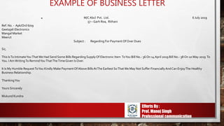 EXAMPLE OF BUSINESS LETTER
SS M/CAbcl Pvt. Ltd. 6 July 2019
57 – Garh Roa, Rithani
Ref. No. - Apk/Ord 6/09
Geetajali Electronics
Mangal Market
Meerut
Subject : Regarding For Payment Of Over Dues
Sir,
This IsTo IntimateYouThatWe Had Send Some Bills Regarding SupplyOf Electronic Item ToYou Bill No.- 36 On 14April 2019 Bill No.- 38 On 10 May 2019 To
You. I AmWritingTo RemindYouThatTheTime Given Is Over.
It Is My Humble RequestToYou Kindly Make Payment Of Above Bills AtThe Earliest SoThatWe May Not Suffer FinanciallyAndCan EnjoyThe Healthy
Business Relationship.
ThankingYou
Yours Sincerely
Mukund Kundra
Efferts By :
Prof. Manoj Singh
Professional communication
 