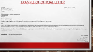 EXAMPLE OF OFFICIAL LETTER
FROM DATE : 20 / 6 / 2020
TheGeneral Manager,
District IndustryCenter,
Kanpur
TO,
Commissioner & DirectorOf Industries,
Utter Pradesh
Kanpur
No. comp/1 to/2019-20
Subject: Regarding Sanction of (R) 25,000 for conducting Entrepreneurial Development Programmes.
Sir,
This is just to being your kind notice that with a view to responding to the problems of Rural Industrialization, the district industry centre Kanpur is conducting Entrepreneurial
Development Programmes in various block development officers of the district from July 19 2020 to September 18 2020.
It is therefore, requested that an amount of (R). 25,000 may kindly be sanctioned instantly so that adequate and timely arrangements pertaining to the training programmes may be
made as per schedule.
Enclosures : Copy of training programme
Yours Faithfully
Vivek Basu
General Manager
District IndustryCentre
Kanpur
 