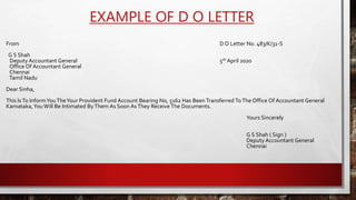 EXAMPLE OF D O LETTER
From D O Letter No. 483/K/31-S
G S Shah
Deputy Accountant General 5th April 2020
Office Of Accountant General
Chennai
Tamil Nadu
Dear Sinha,
This IsTo InformYouTheYour Provident Fund Account Bearing No, 5162 Has BeenTransferred ToThe Office Of Accountant General
Karnataka,YouWill Be Intimated ByThem As Soon AsThey Receive The Documents.
Yours Sincerely
G S Shah ( Sign )
Deputy Accountant General
Chennai
 