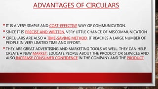 ADVANTAGES OF CIRCULARS
•IT IS A VERY SIMPLE AND COST-EFFECTIVE WAY OF COMMUNICATION.
•SINCE IT IS PRECISE AND WRITTEN, VERY LITTLE CHANCE OF MISCOMMUNICATION
•CIRCULARS ARE ALSO A TIME-SAVING METHOD. IT REACHES A LARGE NUMBER OF
PEOPLE IN VERY LIMITED TIME AND EFFORT.
•THEY ARE GREAT ADVERTISING AND MARKETING TOOLS AS WELL. THEY CAN HELP
CREATE A NEW MARKET, EDUCATE PEOPLE ABOUT THE PRODUCT OR SERVICES AND
ALSO INCREASE CONSUMER CONFIDENCE IN THE COMPANY AND THE PRODUCT.
 