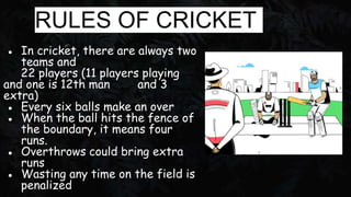 RULES OF CRICKET
● In cricket, there are always two
teams and
22 players (11 players playing
and one is 12th man and 3
ext...